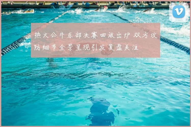 热火公牛东部决赛回放出炉 双方攻防细节全景呈现引发复盘关注