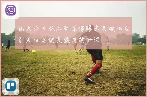 热火公牛双加时录像曝光关键回合引关注后续复盘持续升温