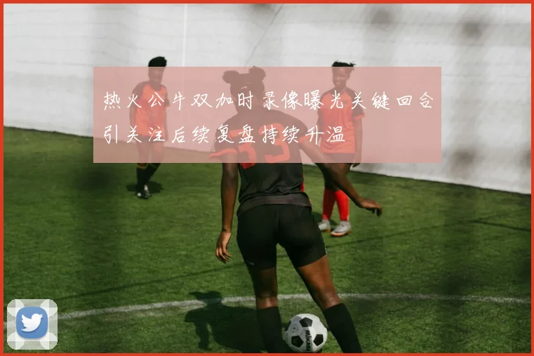 热火公牛双加时录像曝光关键回合引关注后续复盘持续升温